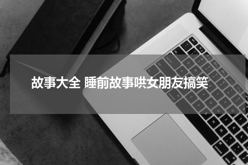 故事大全 睡前故事哄女朋友搞笑