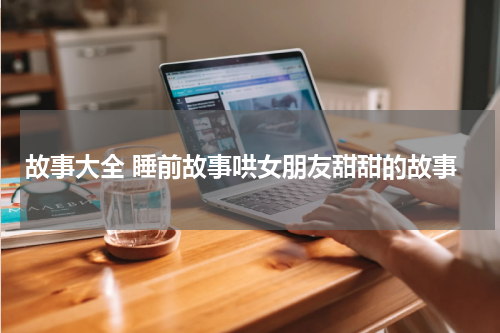 故事大全 睡前故事哄女朋友甜甜的故事