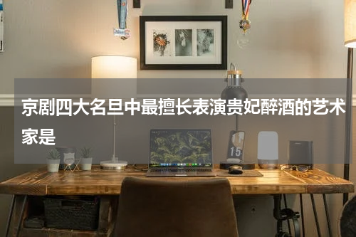 京剧四大名旦中最擅长表演贵妃醉酒的艺术家是