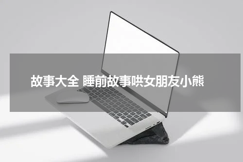 故事大全 睡前故事哄女朋友小熊
