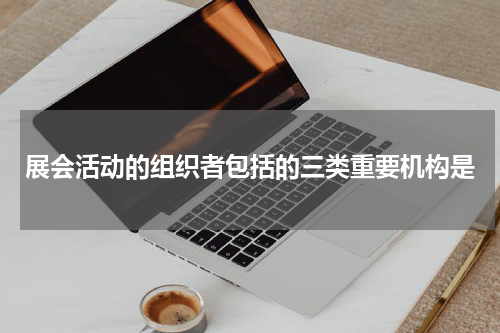 展会活动的组织者包括的三类重要机构是