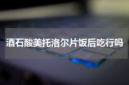 酒石酸美托洛尔片饭后吃行吗
