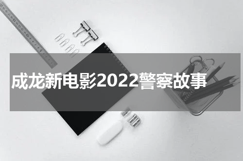 成龙新电影2022警察故事