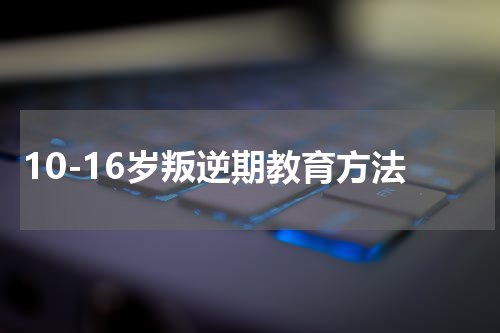 10-16岁叛逆期教育方法