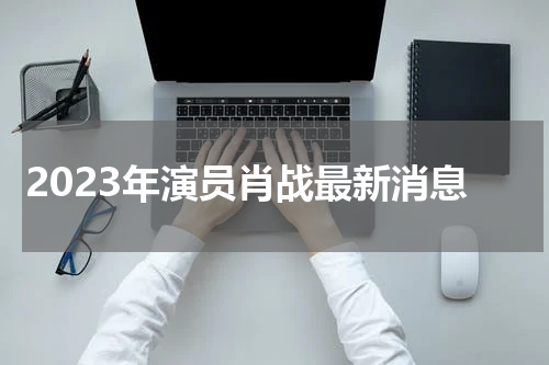 2023年演员肖战最新消息