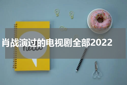肖战演过的电视剧全部2022