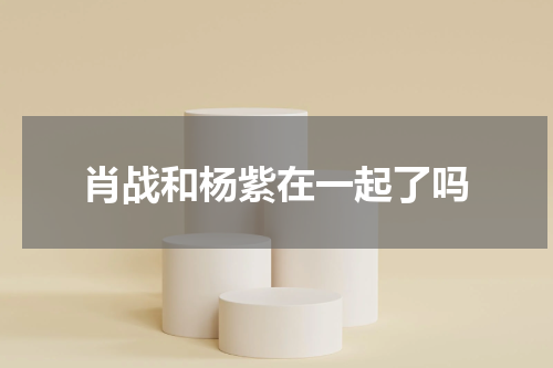 肖战和杨紫在一起了吗