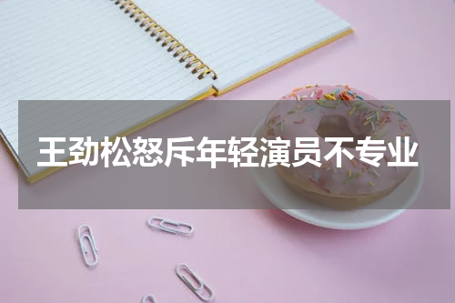 王劲松怒斥年轻演员不专业