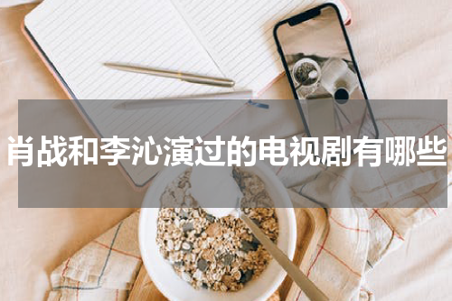 肖战和李沁演过的电视剧有哪些