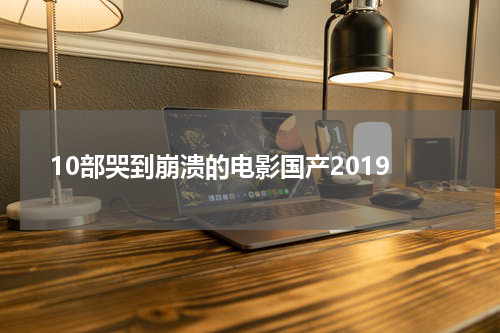 10部哭到崩溃的电影国产2019