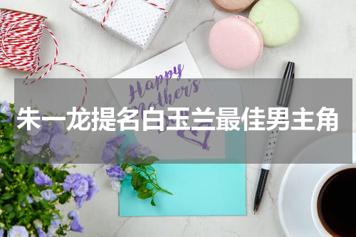 朱一龙提名白玉兰最佳男主角