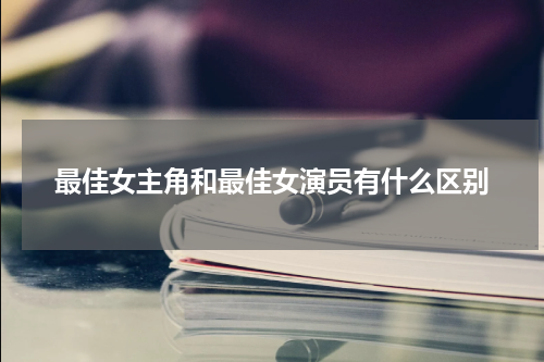 最佳女主角和最佳女演员有什么区别