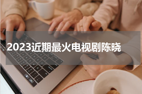 2023近期最火电视剧陈晓