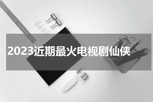 2023近期最火电视剧仙侠