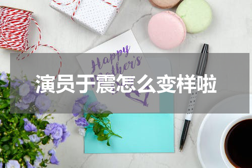 演员于震怎么变样啦