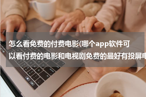 怎么看免费的付费电影(哪个app软件可以看付费的电影和电视剧免费的最好有投屏电视功能？)