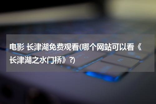 电影 长津湖免费观看(哪个网站可以看《长津湖之水门桥》?)