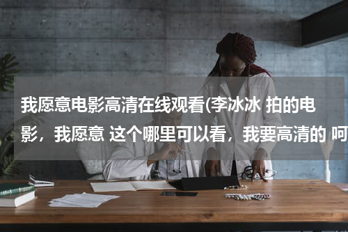 我愿意电影高清在线观看(李冰冰 拍的电影，我愿意 这个哪里可以看，我要高清的 呵呵)