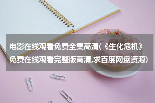 电影在线观看免费全集高清(《生化危机》免费在线观看完整版高清,求百度网盘资源)