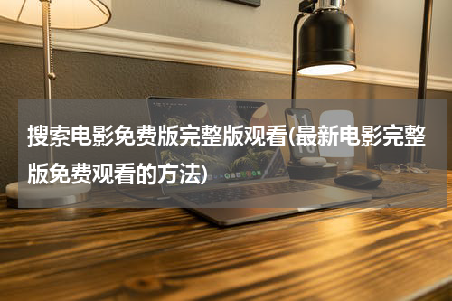搜索电影免费版完整版观看(最新电影完整版免费观看的方法)