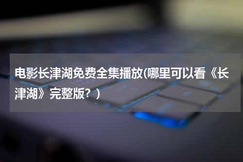 电影长津湖免费全集播放(哪里可以看《长津湖》完整版？)