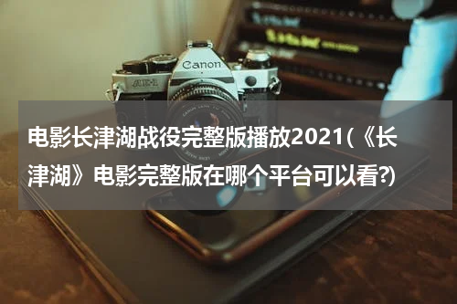 电影长津湖战役完整版播放2021(《长津湖》电影完整版在哪个平台可以看?)