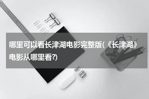 哪里可以看长津湖电影完整版(《长津湖》电影从哪里看?)