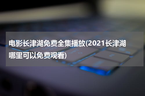 电影长津湖免费全集播放(2021长津湖哪里可以免费观看)