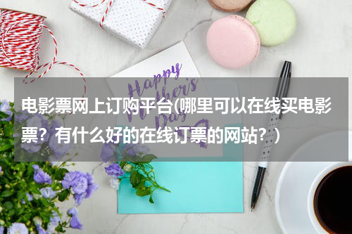 电影票网上订购平台(哪里可以在线买电影票？有什么好的在线订票的网站？)