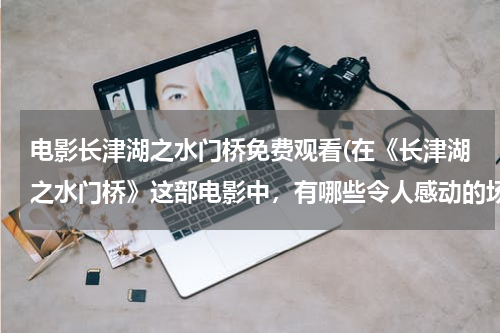 电影长津湖之水门桥免费观看(在《长津湖之水门桥》这部电影中，有哪些令人感动的场景？)