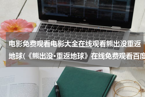 电影免费观看电影大全在线观看熊出没重返地球(《熊出没·重返地球》在线免费观看百度云资源，求下载)