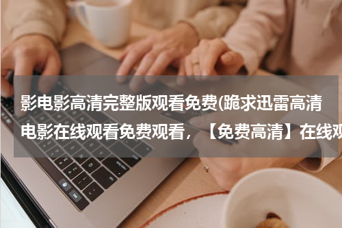影电影高清完整版观看免费(跪求迅雷高清电影在线观看免费观看，【免费高清】在线观看百度网盘资源)