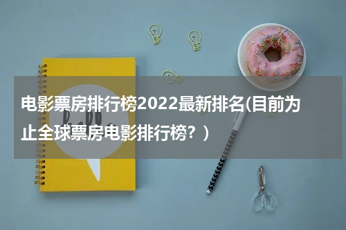 电影票房排行榜2022最新排名(目前为止全球票房电影排行榜？)