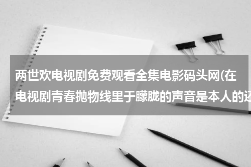 两世欢电视剧免费观看全集电影码头网(在电视剧青春抛物线里于朦胧的声音是本人的还是配音？)