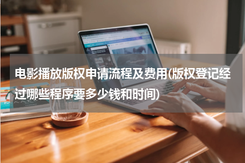 电影播放版权申请流程及费用(版权登记经过哪些程序要多少钱和时间)