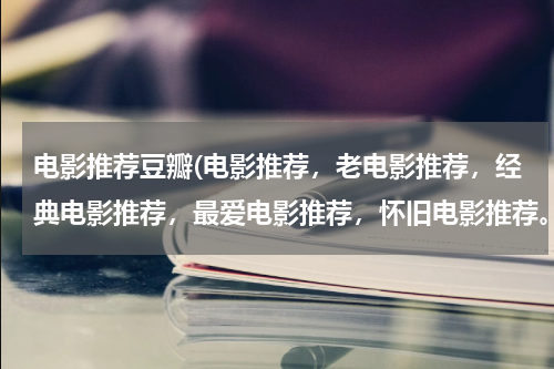 电影推荐豆瓣(电影推荐，老电影推荐，经典电影推荐，最爱电影推荐，怀旧电影推荐。不同时期，不同国家地区。电影？？)