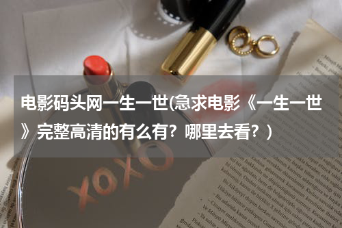 电影码头网一生一世(急求电影《一生一世》完整高清的有么有？哪里去看？)
