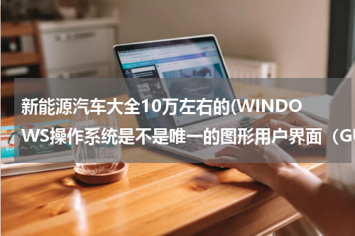 新能源汽车大全10万左右的(WINDOWS操作系统是不是唯一的图形用户界面（GUI）操作系统。)