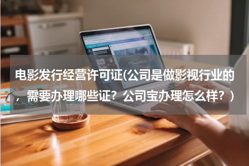 电影发行经营许可证(公司是做影视行业的，需要办理哪些证？公司宝办理怎么样？)