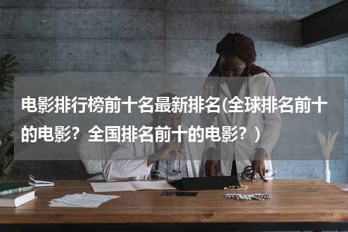 电影排行榜前十名最新排名(全球排名前十的电影？全国排名前十的电影？)