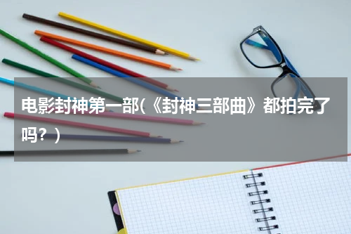 电影封神第一部(《封神三部曲》都拍完了吗？)