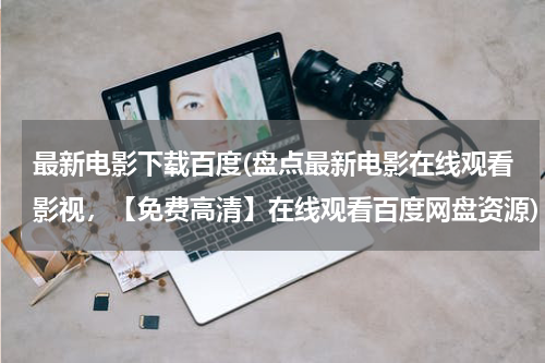 最新电影下载百度(盘点最新电影在线观看影视，【免费高清】在线观看百度网盘资源)