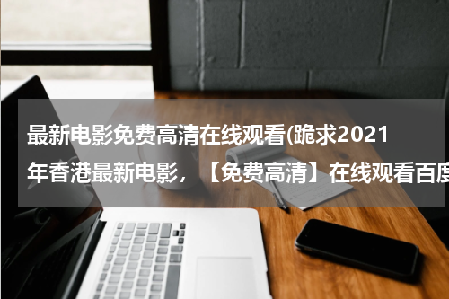 最新电影免费高清在线观看(跪求2021年香港最新电影，【免费高清】在线观看百度网盘资源)
