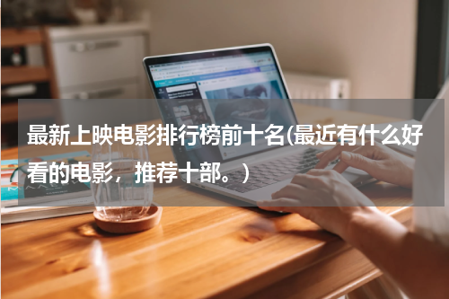 最新上映电影排行榜前十名(最近有什么好看的电影，推荐十部。)