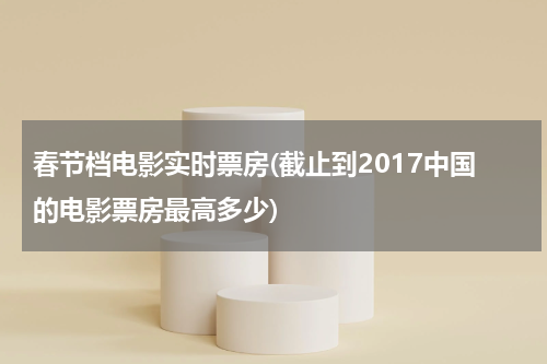 春节档电影实时票房(截止到2017中国的电影票房最高多少)