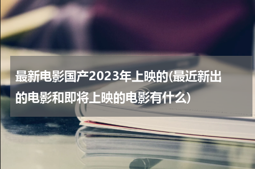 最新电影国产2023年上映的(最近新出的电影和即将上映的电影有什么)