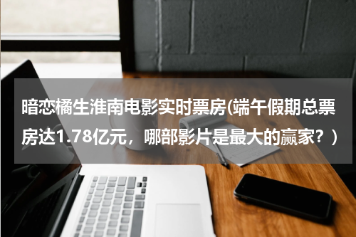 暗恋橘生淮南电影实时票房(端午假期总票房达1.78亿元，哪部影片是最大的赢家？)