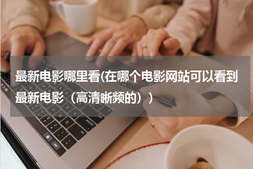 最新电影哪里看(在哪个电影网站可以看到最新电影（高清晰频的）)