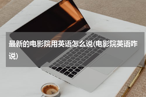 最新的电影院用英语怎么说(电影院英语咋说)