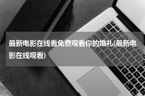 最新电影在线看免费观看你的婚礼(最新电影在线观看)